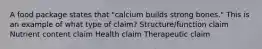 A food package states that "calcium builds strong bones." This is an example of what type of claim? Structure/function claim Nutrient content claim Health claim Therapeutic claim