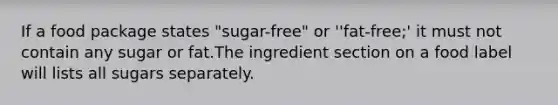 If a food package states "sugar-free" or ''fat-free;' it must not contain any sugar or fat.The ingredient section on a food label will lists all sugars separately.