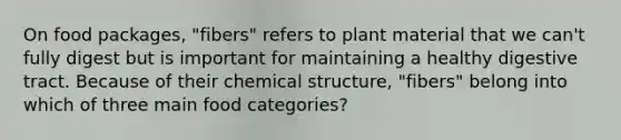 On food packages, "fibers" refers to plant material that we can't fully digest but is important for maintaining a healthy digestive tract. Because of their chemical structure, "fibers" belong into which of three main food categories?