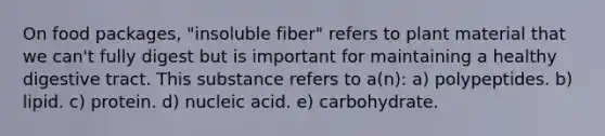 On food packages, "insoluble fiber" refers to plant material that we can't fully digest but is important for maintaining a healthy digestive tract. This substance refers to a(n): a) polypeptides. b) lipid. c) protein. d) nucleic acid. e) carbohydrate.