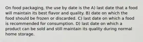 On food packaging, the use by date is the A) last date that a food will maintain its best flavor and quality. B) date on which the food should be frozen or discarded. C) last date on which a food is recommended for consumption. D) last date on which a product can be sold and still maintain its quality during normal home storage.