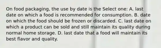 On food packaging, the use by date is the Select one: A. last date on which a food is recommended for consumption. B. date on which the food should be frozen or discarded. C. last date on which a product can be sold and still maintain its quality during normal home storage. D. last date that a food will maintain its best flavor and quality.