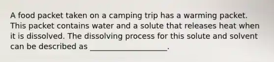 A food packet taken on a camping trip has a warming packet. This packet contains water and a solute that releases heat when it is dissolved. The dissolving process for this solute and solvent can be described as ____________________.