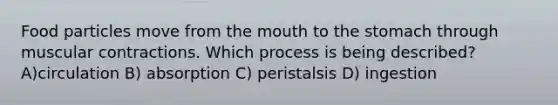 Food particles move from <a href='https://www.questionai.com/knowledge/krBoWYDU6j-the-mouth' class='anchor-knowledge'>the mouth</a> to <a href='https://www.questionai.com/knowledge/kLccSGjkt8-the-stomach' class='anchor-knowledge'>the stomach</a> through muscular contractions. Which process is being described? A)circulation B) absorption C) peristalsis D) ingestion