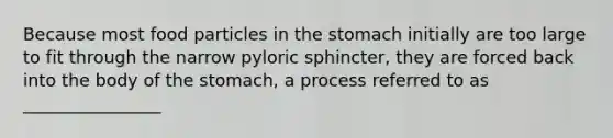 Because most food particles in the stomach initially are too large to fit through the narrow pyloric sphincter, they are forced back into the body of the stomach, a process referred to as ________________