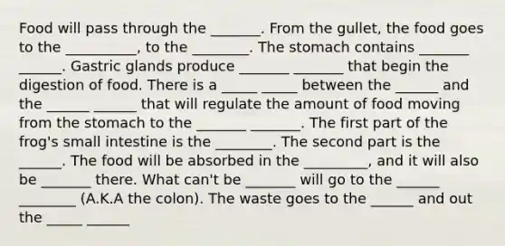 Food will pass through the _______. From the gullet, the food goes to the __________, to the ________. The stomach contains _______ ______. Gastric glands produce _______ _______ that begin the digestion of food. There is a _____ _____ between the ______ and the ______ ______ that will regulate the amount of food moving from the stomach to the _______ _______. The first part of the frog's small intestine is the ________. The second part is the ______. The food will be absorbed in the _________, and it will also be _______ there. What can't be _______ will go to the ______ ________ (A.K.A the colon). The waste goes to the ______ and out the _____ ______