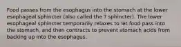 Food passes from the esophagus into the stomach at the lower esophageal sphincter (also called the ? sphincter). The lower esophageal sphincter temporarily relaxes to let food pass into the stomach, and then contracts to prevent stomach acids from backing up into the esophagus.