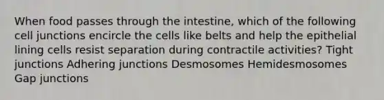 When food passes through the intestine, which of the following <a href='https://www.questionai.com/knowledge/kYt5XptpdP-cell-junctions' class='anchor-knowledge'>cell junctions</a> encircle the cells like belts and help the epithelial lining cells resist separation during contractile activities? Tight junctions Adhering junctions Desmosomes Hemidesmosomes Gap junctions