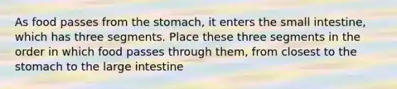 As food passes from the stomach, it enters the small intestine, which has three segments. Place these three segments in the order in which food passes through them, from closest to the stomach to the large intestine