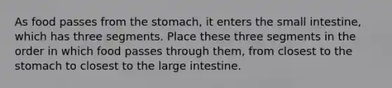 As food passes from the stomach, it enters the small intestine, which has three segments. Place these three segments in the order in which food passes through them, from closest to the stomach to closest to the large intestine.