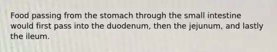 Food passing from the stomach through the small intestine would first pass into the duodenum, then the jejunum, and lastly the ileum.