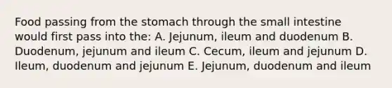 Food passing from the stomach through the small intestine would first pass into the: A. Jejunum, ileum and duodenum B. Duodenum, jejunum and ileum C. Cecum, ileum and jejunum D. Ileum, duodenum and jejunum E. Jejunum, duodenum and ileum