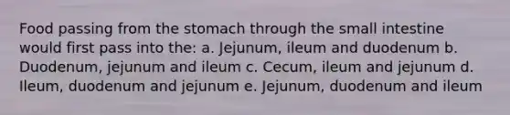 Food passing from the stomach through the small intestine would first pass into the: a. Jejunum, ileum and duodenum b. Duodenum, jejunum and ileum c. Cecum, ileum and jejunum d. Ileum, duodenum and jejunum e. Jejunum, duodenum and ileum