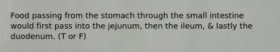 Food passing from the stomach through the small intestine would first pass into the jejunum, then the ileum, & lastly the duodenum. (T or F)