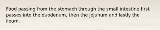 Food passing from the stomach through the small intestine first passes into the duodenum, then the jejunum and lastly the ileum.