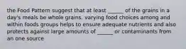 the Food Pattern suggest that at least ______ of the grains in a day's meals be whole grains. varying food choices among and within foods groups helps to ensure adequate nutrients and also protects against large amounts of ______ or contaminants from an one source