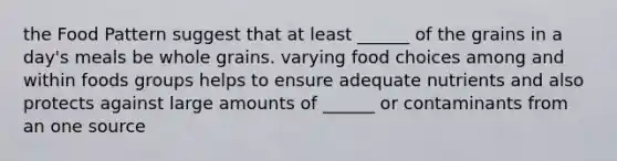 the Food Pattern suggest that at least ______ of the grains in a day's meals be whole grains. varying food choices among and within foods groups helps to ensure adequate nutrients and also protects against large amounts of ______ or contaminants from an one source