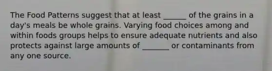 The Food Patterns suggest that at least ______ of the grains in a day's meals be whole grains. Varying food choices among and within foods groups helps to ensure adequate nutrients and also protects against large amounts of _______ or contaminants from any one source.