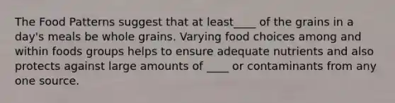 The Food Patterns suggest that at least____ of the grains in a day's meals be whole grains. Varying food choices among and within foods groups helps to ensure adequate nutrients and also protects against large amounts of ____ or contaminants from any one source.