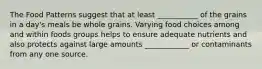 The Food Patterns suggest that at least ___________ of the grains in a day's meals be whole grains. Varying food choices among and within foods groups helps to ensure adequate nutrients and also protects against large amounts ____________ or contaminants from any one source.