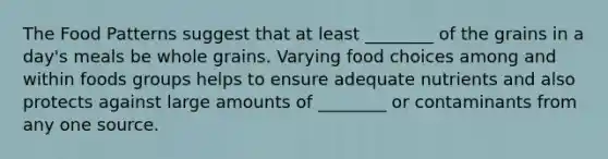 The Food Patterns suggest that at least ________ of the grains in a day's meals be whole grains. Varying food choices among and within foods groups helps to ensure adequate nutrients and also protects against large amounts of ________ or contaminants from any one source.