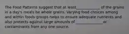 The Food Patterns suggest that at least_____________ of the grains in a day's meals be whole grains. Varying food choices among and within foods groups helps to ensure adequate nutrients and also protects against large amounts of _______________or contaminants from any one source.