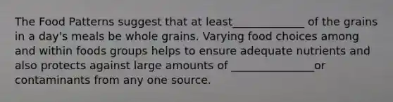 The Food Patterns suggest that at least_____________ of the grains in a day's meals be whole grains. Varying food choices among and within foods groups helps to ensure adequate nutrients and also protects against large amounts of _______________or contaminants from any one source.