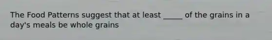 The Food Patterns suggest that at least _____ of the grains in a day's meals be whole grains