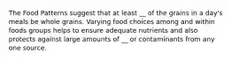 The Food Patterns suggest that at least __ of the grains in a day's meals be whole grains. Varying food choices among and within foods groups helps to ensure adequate nutrients and also protects against large amounts of __ or contaminants from any one source.