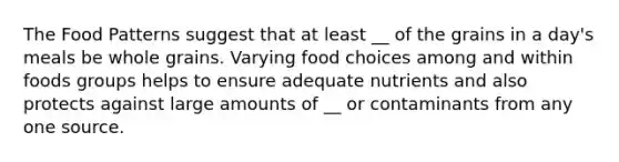 The Food Patterns suggest that at least __ of the grains in a day's meals be whole grains. Varying food choices among and within foods groups helps to ensure adequate nutrients and also protects against large amounts of __ or contaminants from any one source.