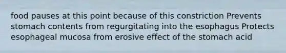 food pauses at this point because of this constriction Prevents stomach contents from regurgitating into <a href='https://www.questionai.com/knowledge/kSjVhaa9qF-the-esophagus' class='anchor-knowledge'>the esophagus</a> Protects esophageal mucosa from erosive effect of <a href='https://www.questionai.com/knowledge/kLccSGjkt8-the-stomach' class='anchor-knowledge'>the stomach</a> acid