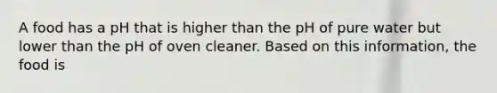 A food has a pH that is higher than the pH of pure water but lower than the pH of oven cleaner. Based on this information, the food is