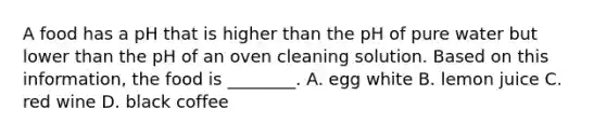 A food has a pH that is higher than the pH of pure water but lower than the pH of an oven cleaning solution. Based on this information, the food is ________. A. egg white B. lemon juice C. red wine D. black coffee