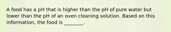 A food has a pH that is higher than the pH of pure water but lower than the pH of an oven cleaning solution. Based on this information, the food is ________.