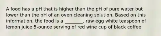 A food has a pH that is higher than the pH of pure water but lower than the pH of an oven cleaning solution. Based on this information, the food is a ________. raw egg white teaspoon of lemon juice 5-ounce serving of red wine cup of black coffee