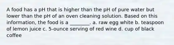 A food has a pH that is higher than the pH of pure water but lower than the pH of an oven cleaning solution. Based on this information, the food is a ________. a. raw egg white b. teaspoon of lemon juice c. 5-ounce serving of red wine d. cup of black coffee