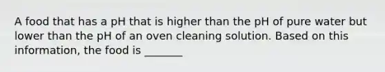 A food that has a pH that is higher than the pH of pure water but lower than the pH of an oven cleaning solution. Based on this information, the food is _______