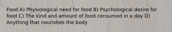 Food A) Physiological need for food B) Psychological desire for food C) The kind and amount of food consumed in a day D) Anything that nourishes the body