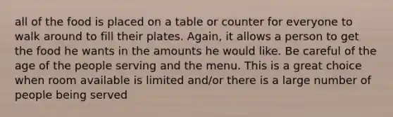 all of the food is placed on a table or counter for everyone to walk around to fill their plates. Again, it allows a person to get the food he wants in the amounts he would like. Be careful of the age of the people serving and the menu. This is a great choice when room available is limited and/or there is a large number of people being served