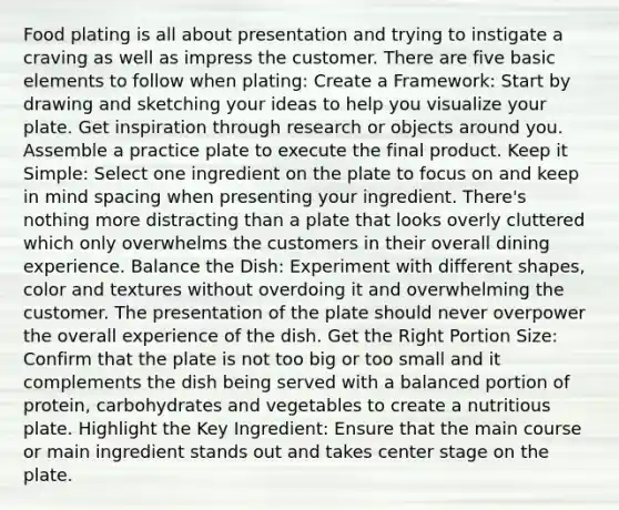 Food plating is all about presentation and trying to instigate a craving as well as impress the customer. There are five basic elements to follow when plating: Create a Framework: Start by drawing and sketching your ideas to help you visualize your plate. Get inspiration through research or objects around you. Assemble a practice plate to execute the final product. Keep it Simple: Select one ingredient on the plate to focus on and keep in mind spacing when presenting your ingredient. There's nothing more distracting than a plate that looks overly cluttered which only overwhelms the customers in their overall dining experience. Balance the Dish: Experiment with different shapes, color and textures without overdoing it and overwhelming the customer. The presentation of the plate should never overpower the overall experience of the dish. Get the Right Portion Size: Confirm that the plate is not too big or too small and it complements the dish being served with a balanced portion of protein, carbohydrates and vegetables to create a nutritious plate. Highlight the Key Ingredient: Ensure that the main course or main ingredient stands out and takes center stage on the plate.