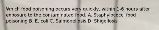 Which food poisoning occurs very quickly, within 1-6 hours after exposure to the contaminated food. A. Staphylococci food poisoning B. E. coli C. Salmonellosis D. Shigellosis