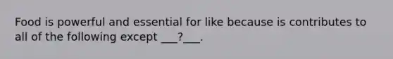 Food is powerful and essential for like because is contributes to all of the following except ___?___.