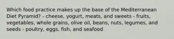 Which food practice makes up the base of the Mediterranean Diet Pyramid? - cheese, yogurt, meats, and sweets - fruits, vegetables, whole grains, olive oil, beans, nuts, legumes, and seeds - poultry, eggs, fish, and seafood