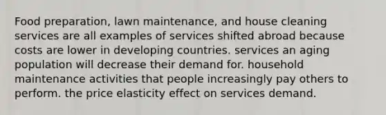 Food preparation, lawn maintenance, and house cleaning services are all examples of services shifted abroad because costs are lower in developing countries. services an aging population will decrease their demand for. household maintenance activities that people increasingly pay others to perform. the price elasticity effect on services demand.