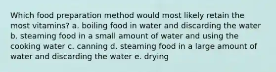 Which food preparation method would most likely retain the most vitamins? a. boiling food in water and discarding the water b. steaming food in a small amount of water and using the cooking water c. canning d. steaming food in a large amount of water and discarding the water e. drying