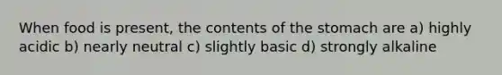 When food is present, the contents of the stomach are a) highly acidic b) nearly neutral c) slightly basic d) strongly alkaline