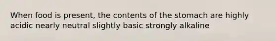 When food is present, the contents of the stomach are highly acidic nearly neutral slightly basic strongly alkaline