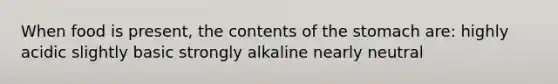 When food is present, the contents of the stomach are: highly acidic slightly basic strongly alkaline nearly neutral