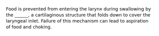 Food is prevented from entering the larynx during swallowing by the ______, a cartilaginous structure that folds down to cover the laryngeal inlet. Failure of this mechanism can lead to aspiration of food and choking.