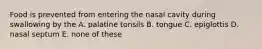 Food is prevented from entering the nasal cavity during swallowing by the A. palatine tonsils B. tongue C. epiglottis D. nasal septum E. none of these